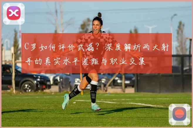 C罗如何评价武磊？深度解析两大射手的真实水平差距与职业交集