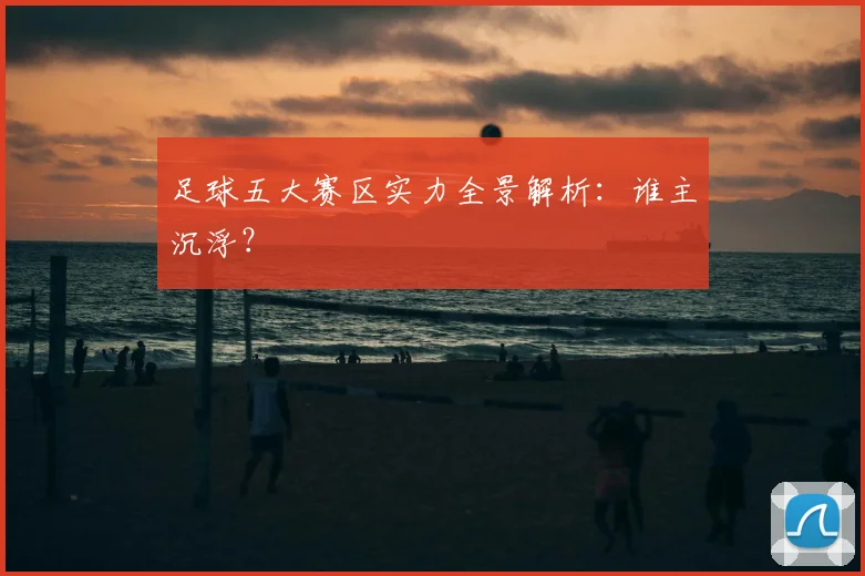 足球五大赛区实力全景解析:谁主沉浮?