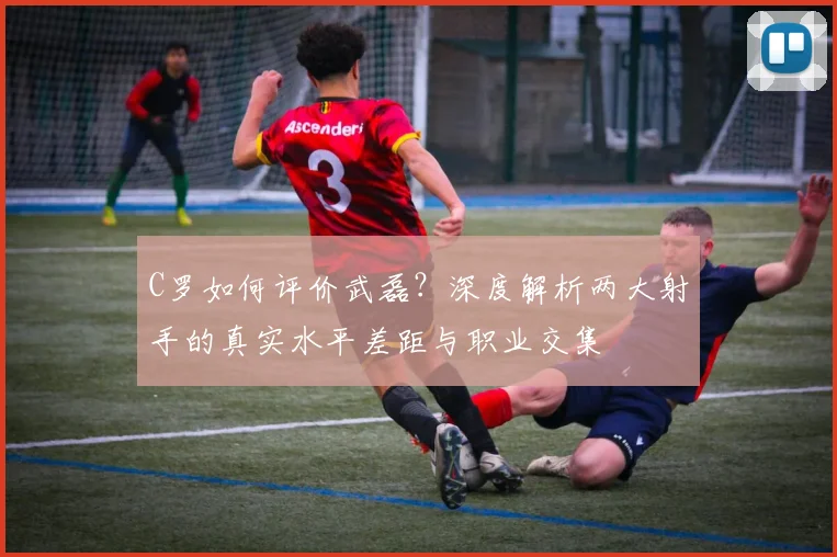 C罗如何评价武磊？深度解析两大射手的真实水平差距与职业交集
